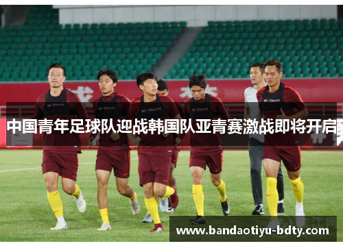 中国青年足球队迎战韩国队亚青赛激战即将开启