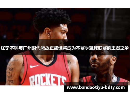 辽宁本钢与广州时代激战正酣谁将成为本赛季篮球联赛的王者之争