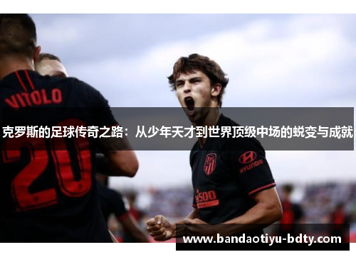克罗斯的足球传奇之路：从少年天才到世界顶级中场的蜕变与成就